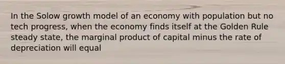 In the Solow growth model of an economy with population but no tech progress, when the economy finds itself at the Golden Rule steady state, the marginal product of capital minus the rate of depreciation will equal