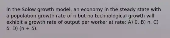 In the Solow growth model, an economy in the steady state with a population growth rate of n but no technological growth will exhibit a growth rate of output per worker at rate: A) 0. B) n. C) δ. D) (n + δ).