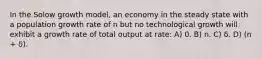 In the Solow growth model, an economy in the steady state with a population growth rate of n but no technological growth will exhibit a growth rate of total output at rate: A) 0. B) n. C) δ. D) (n + δ).