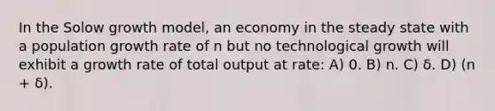 In the Solow growth model, an economy in the steady state with a population growth rate of n but no technological growth will exhibit a growth rate of total output at rate: A) 0. B) n. C) δ. D) (n + δ).