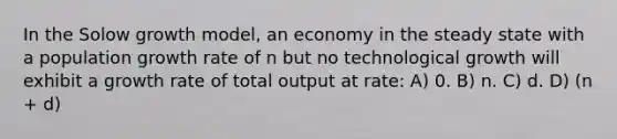 In the Solow growth model, an economy in the steady state with a population growth rate of n but no technological growth will exhibit a growth rate of total output at rate: A) 0. B) n. C) d. D) (n + d)