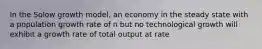 In the Solow growth model, an economy in the steady state with a population growth rate of n but no technological growth will exhibit a growth rate of total output at rate