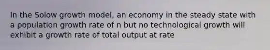 In the Solow growth model, an economy in the steady state with a population growth rate of n but no technological growth will exhibit a growth rate of total output at rate