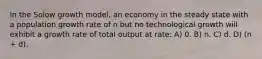 In the Solow growth model, an economy in the steady state with a population growth rate of n but no technological growth will exhibit a growth rate of total output at rate: A) 0. B) n. C) d. D) (n + d).