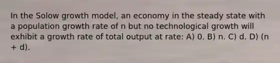 In the Solow growth model, an economy in the steady state with a population growth rate of n but no technological growth will exhibit a growth rate of total output at rate: A) 0. B) n. C) d. D) (n + d).