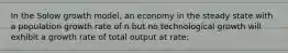 In the Solow growth model, an economy in the steady state with a population growth rate of n but no technological growth will exhibit a growth rate of total output at rate: