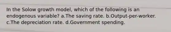 In the Solow growth model, which of the following is an endogenous variable? a.The saving rate. b.Output-per-worker. c.The depreciation rate. d.Government spending.