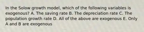 In the Solow growth model, which of the following variables is exogenous? A. The saving rate B. The depreciation rate C. The population growth rate D. All of the above are exogenous E. Only A and B are exogenous