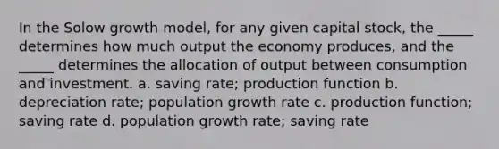 In the Solow growth model, for any given capital stock, the _____ determines how much output the economy produces, and the _____ determines the allocation of output between consumption and investment. a. saving rate; production function b. depreciation rate; population growth rate c. production function; saving rate d. population growth rate; saving rate