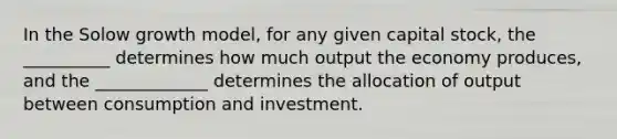 In the Solow growth model, for any given capital stock, the __________ determines how much output the economy produces, and the _____________ determines the allocation of output between consumption and investment.