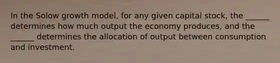 In the Solow growth model, for any given capital stock, the ______ determines how much output the economy produces, and the ______ determines the allocation of output between consumption and investment.