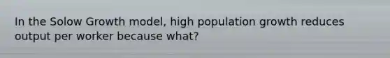 In the Solow Growth model, high population growth reduces output per worker because what?