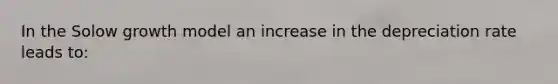 In the Solow growth model an increase in the depreciation rate leads to: