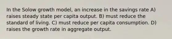 In the Solow growth model, an increase in the savings rate A) raises steady state per capita output. B) must reduce the standard of living. C) must reduce per capita consumption. D) raises the growth rate in aggregate output.