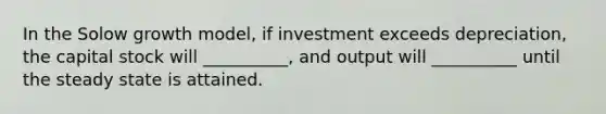 In the Solow growth model, if investment exceeds depreciation, the capital stock will __________, and output will __________ until the steady state is attained.