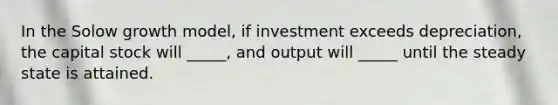 In the Solow growth model, if investment exceeds depreciation, the capital stock will _____, and output will _____ until the steady state is attained.