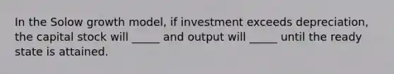 In the Solow growth model, if investment exceeds depreciation, the capital stock will _____ and output will _____ until the ready state is attained.