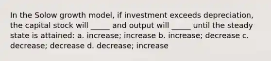 In the Solow growth model, if investment exceeds depreciation, the capital stock will _____ and output will _____ until the steady state is attained: a. increase; increase b. increase; decrease c. decrease; decrease d. decrease; increase