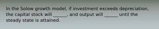 In the Solow growth model, if investment exceeds depreciation, the capital stock will ______, and output will ______ until the steady state is attained.