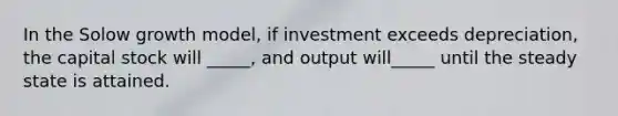 In the Solow growth model, if investment exceeds depreciation, the capital stock will _____, and output will_____ until the steady state is attained.