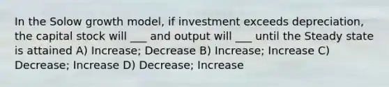 In the Solow growth model, if investment exceeds depreciation, the capital stock will ___ and output will ___ until the Steady state is attained A) Increase; Decrease B) Increase; Increase C) Decrease; Increase D) Decrease; Increase