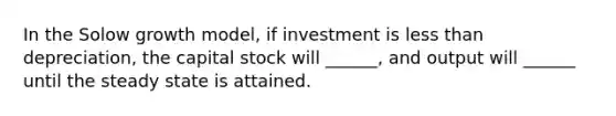 In the Solow growth model, if investment is less than depreciation, the capital stock will ______, and output will ______ until the steady state is attained.