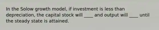 In the Solow growth model, if investment is <a href='https://www.questionai.com/knowledge/k7BtlYpAMX-less-than' class='anchor-knowledge'>less than</a> depreciation, the capital stock will ____ and output will ____ until the steady state is attained.