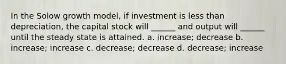 In the Solow growth model, if investment is <a href='https://www.questionai.com/knowledge/k7BtlYpAMX-less-than' class='anchor-knowledge'>less than</a> depreciation, the capital stock will ______ and output will ______ until the steady state is attained. a. increase; decrease b. increase; increase c. decrease; decrease d. decrease; increase