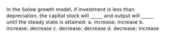 In the Solow growth model, if investment is <a href='https://www.questionai.com/knowledge/k7BtlYpAMX-less-than' class='anchor-knowledge'>less than</a> depreciation, the capital stock will _____ and output will _____ until the steady state is attained: a. increase; increase b. increase; decrease c. decrease; decrease d. decrease; increase