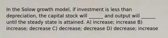 In the Solow growth model, if investment is <a href='https://www.questionai.com/knowledge/k7BtlYpAMX-less-than' class='anchor-knowledge'>less than</a> depreciation, the capital stock will ______ and output will ______ until the steady state is attained. A) increase; increase B) increase; decrease C) decrease; decrease D) decrease; increase