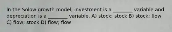 In the Solow growth model, investment is a ________ variable and depreciation is a ________ variable. A) stock; stock B) stock; flow C) flow; stock D) flow; flow