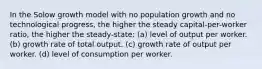 In the Solow growth model with no population growth and no technological progress, the higher the steady capital-per-worker ratio, the higher the steady-state: (a) level of output per worker. (b) growth rate of total output. (c) growth rate of output per worker. (d) level of consumption per worker.