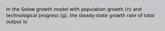 In the Solow growth model with population growth (n) and technological progress (g), the steady-state growth rate of total output is: