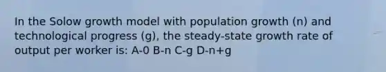 In the Solow growth model with population growth (n) and technological progress (g), the steady-state growth rate of output per worker is: A-0 B-n C-g D-n+g