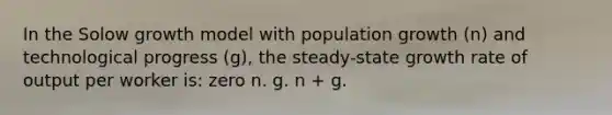 In the Solow growth model with population growth (n) and technological progress (g), the steady-state growth rate of output per worker is: zero n. g. n + g.