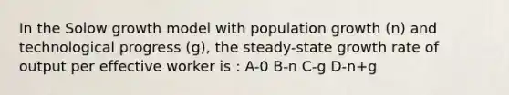 In the Solow growth model with population growth (n) and technological progress (g), the steady-state growth rate of output per effective worker is : A-0 B-n C-g D-n+g