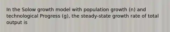 In the Solow growth model with population growth (n) and technological Progress (g), the steady-state growth rate of total output is