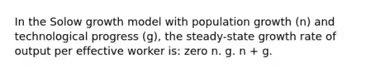 In the Solow growth model with population growth (n) and technological progress (g), the steady-state growth rate of output per effective worker is: zero n. g. n + g.