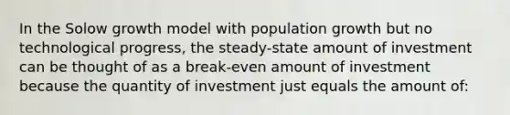 In the Solow growth model with population growth but no technological progress, the steady-state amount of investment can be thought of as a break-even amount of investment because the quantity of investment just equals the amount of: