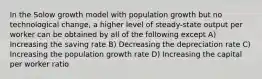 In the Solow growth model with population growth but no technological change, a higher level of steady-state output per worker can be obtained by all of the following except A) Increasing the saving rate B) Decreasing the depreciation rate C) Increasing the population growth rate D) Increasing the capital per worker ratio