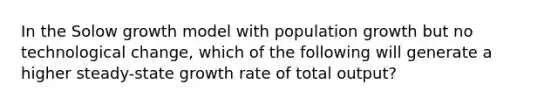 In the Solow growth model with population growth but no technological change, which of the following will generate a higher steady-state growth rate of total output?