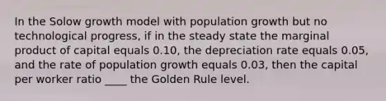 In the Solow growth model with population growth but no technological progress, if in the steady state the marginal product of capital equals 0.10, the depreciation rate equals 0.05, and the rate of population growth equals 0.03, then the capital per worker ratio ____ the Golden Rule level.