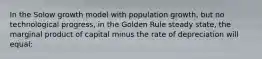 In the Solow growth model with population growth, but no technological progress, in the Golden Rule steady state, the marginal product of capital minus the rate of depreciation will equal: