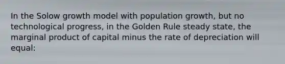 In the Solow growth model with population growth, but no technological progress, in the Golden Rule steady state, the marginal product of capital minus the rate of depreciation will equal: