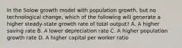 In the Solow growth model with population growth, but no technological change, which of the following will generate a higher steady-state growth rate of total output? A. A higher saving rate B. A lower depreciation rate C. A higher population growth rate D. A higher capital per worker ratio