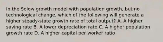 In the Solow growth model with population growth, but no technological change, which of the following will generate a higher steady-state growth rate of total output? A. A higher saving rate B. A lower depreciation rate C. A higher population growth rate D. A higher capital per worker ratio