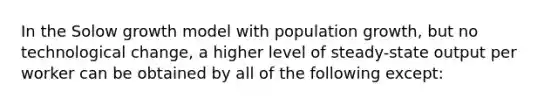 In the Solow growth model with population growth, but no technological change, a higher level of steady-state output per worker can be obtained by all of the following except: