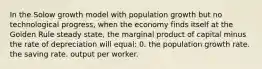 In the Solow growth model with population growth but no technological progress, when the economy finds itself at the Golden Rule steady state, the marginal product of capital minus the rate of depreciation will equal: 0. the population growth rate. the saving rate. output per worker.