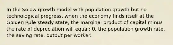 In the Solow growth model with population growth but no technological progress, when the economy finds itself at the Golden Rule steady state, the marginal product of capital minus the rate of depreciation will equal: 0. the population growth rate. the saving rate. output per worker.