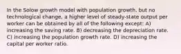 In the Solow growth model with population growth, but no technological change, a higher level of steady-state output per worker can be obtained by all of the following except: A) increasing the saving rate. B) decreasing the depreciation rate. C) increasing the population growth rate. D) increasing the capital per worker ratio.